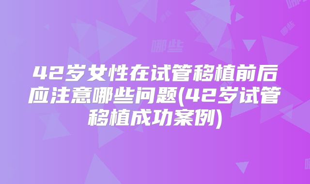 42岁女性在试管移植前后应注意哪些问题(42岁试管移植成功案例)
