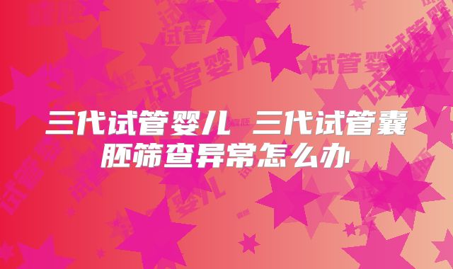 三代试管婴儿 三代试管囊胚筛查异常怎么办