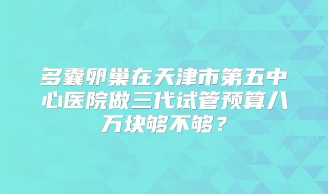 多囊卵巢在天津市第五中心医院做三代试管预算八万块够不够?