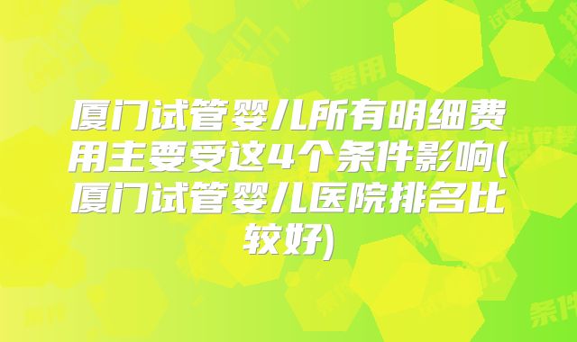 厦门试管婴儿所有明细费用主要受这4个条件影响(厦门试管婴儿医院排名比较好)