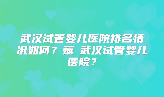 武汉试管婴儿医院排名情况如何?薅慜武汉试管婴儿医院?