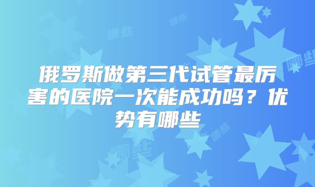 俄罗斯做第三代试管最厉害的医院一次能成功吗？优势有哪些