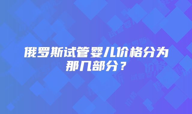 俄罗斯试管婴儿价格分为那几部分?
