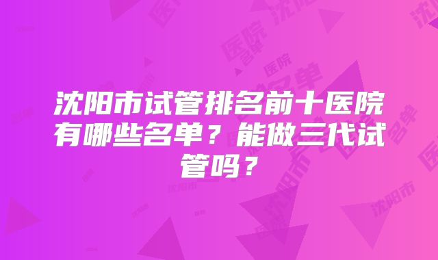 沈阳市试管排名前十医院有哪些名单？能做三代试管吗？