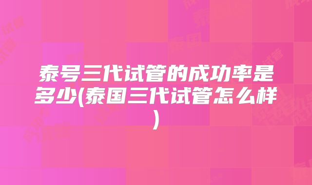 泰号三代试管的成功率是多少(泰国三代试管怎么样)