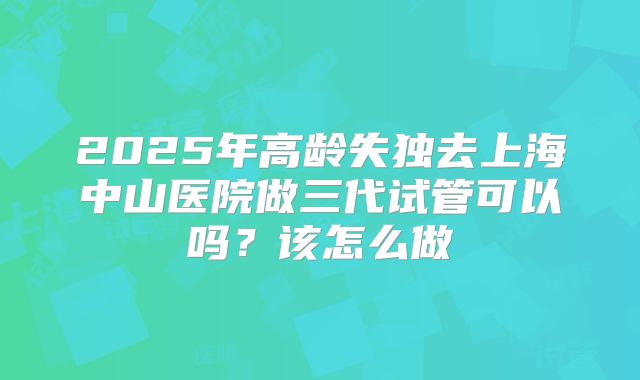 2025年高龄失独去上海中山医院做三代试管可以吗？该怎么做