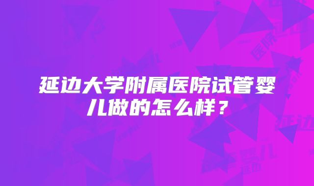 延边大学附属医院试管婴儿做的怎么样?