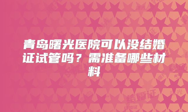 青岛曙光医院可以没结婚证试管吗?需准备哪些材料