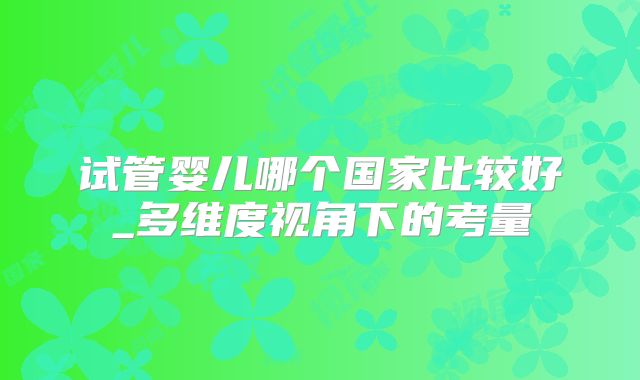 试管婴儿哪个国家比较好_多维度视角下的考量