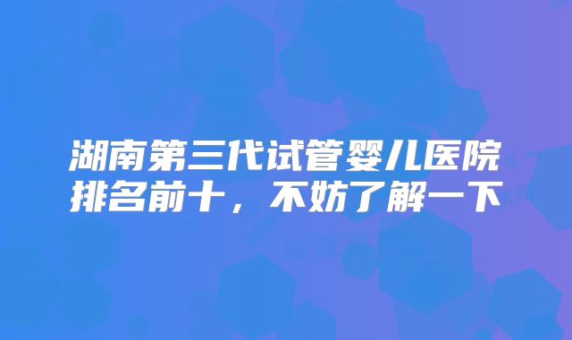 湖南第三代试管婴儿医院排名前十，不妨了解一下