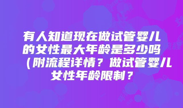 有人知道现在做试管婴儿的女性最大年龄是多少吗(附流程详情?做试管婴儿女性年龄限制?