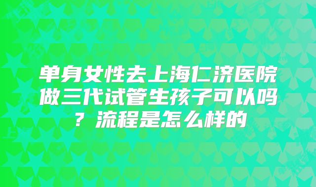 单身女性去上海仁济医院做三代试管生孩子可以吗?流程是怎么样的