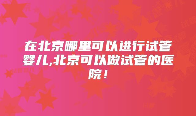 在北京哪里可以进行试管婴儿,北京可以做试管的医院！