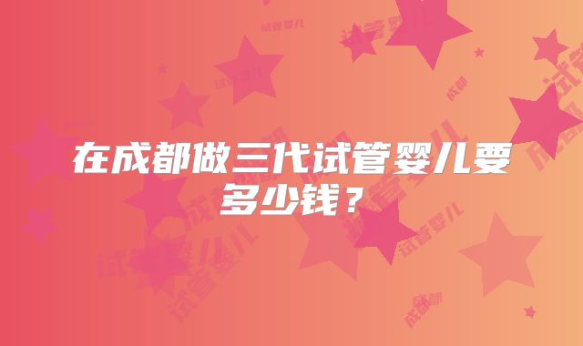 在成都做三代试管婴儿要多少钱?