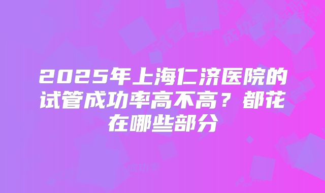 2025年上海仁济医院的试管成功率高不高？都花在哪些部分