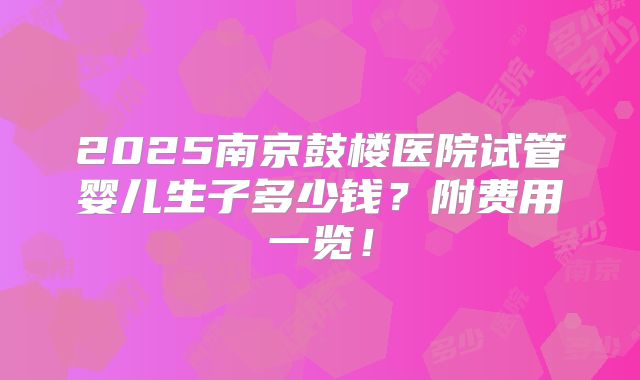 2025南京鼓楼医院试管婴儿生子多少钱？附费用一览！