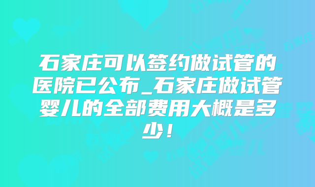 石家庄可以签约做试管的医院已公布_石家庄做试管婴儿的全部费用大概是多少!