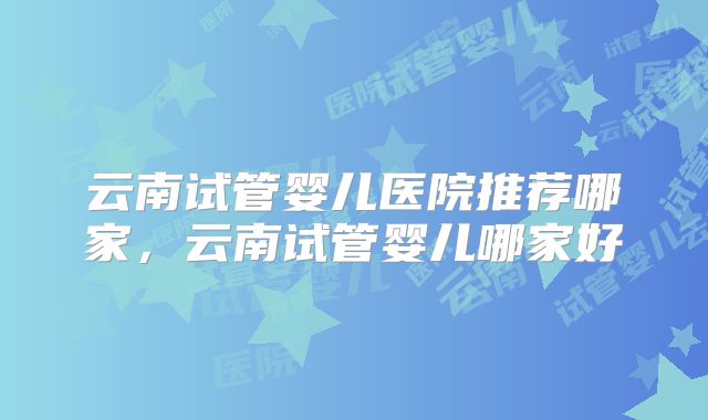 云南试管婴儿医院推荐哪家，云南试管婴儿哪家好