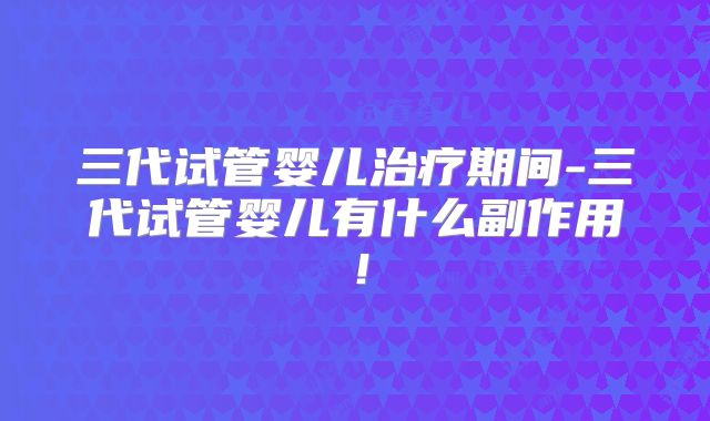 三代试管婴儿治疗期间-三代试管婴儿有什么副作用！