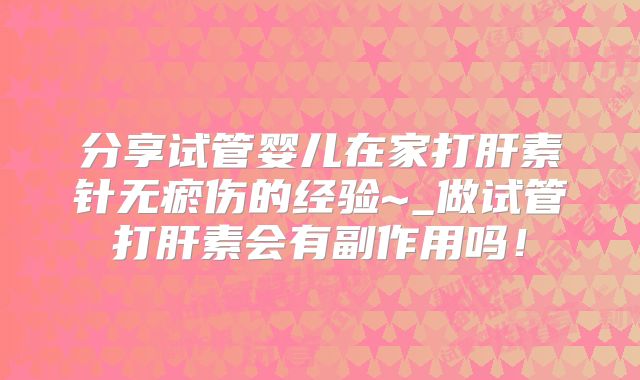 分享试管婴儿在家打肝素针无瘀伤的经验~_做试管打肝素会有副作用吗!