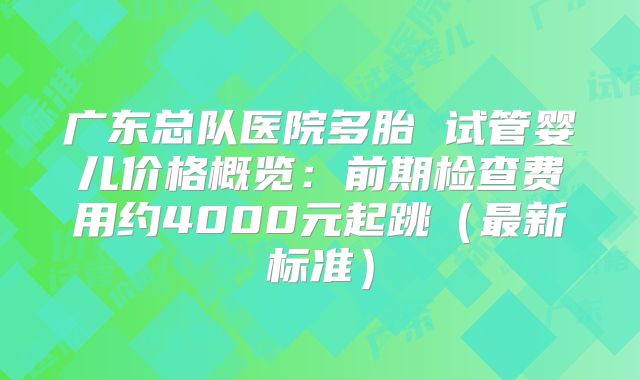 广东总队医院多胎 试管婴儿价格概览：前期检查费用约4000元起跳（最新标准）