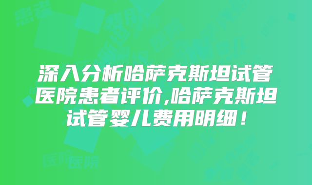 深入分析哈萨克斯坦试管医院患者评价,哈萨克斯坦试管婴儿费用明细!