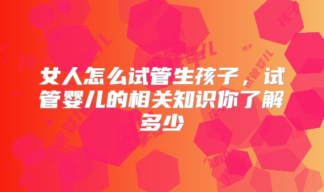 女人怎么试管生孩子，试管婴儿的相关知识你了解多少