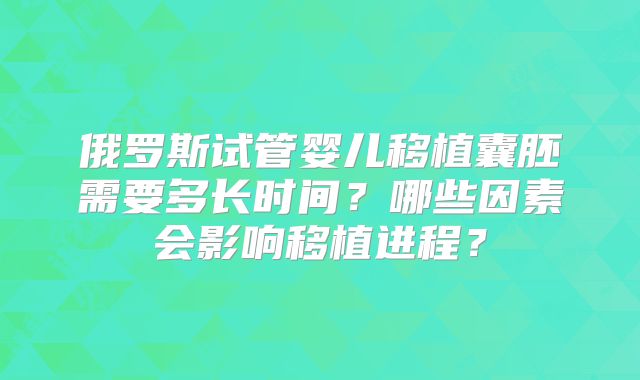 俄罗斯试管婴儿移植囊胚需要多长时间？哪些因素会影响移植进程？