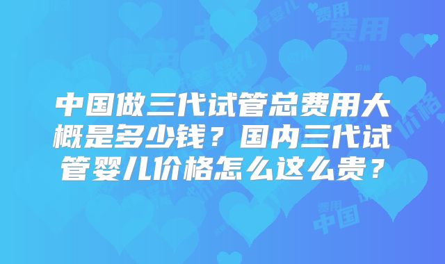 中国做三代试管总费用大概是多少钱？国内三代试管婴儿价格怎么这么贵？