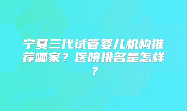 宁夏三代试管婴儿机构推荐哪家？医院排名是怎样？