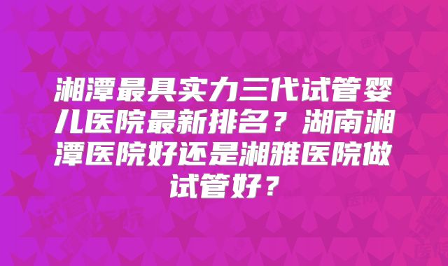 湘潭最具实力三代试管婴儿医院最新排名？湖南湘潭医院好还是湘雅医院做试管好？