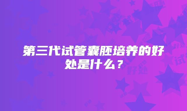 第三代试管囊胚培养的好处是什么?