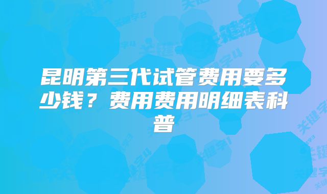 昆明第三代试管费用要多少钱？费用费用明细表科普