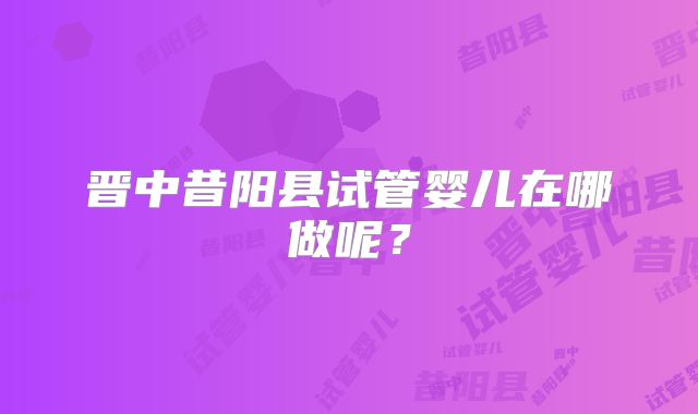 晋中昔阳县试管婴儿在哪做呢?