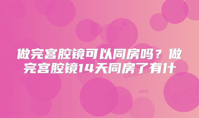 做完宫腔镜可以同房吗?做完宫腔镜14天同房了有什