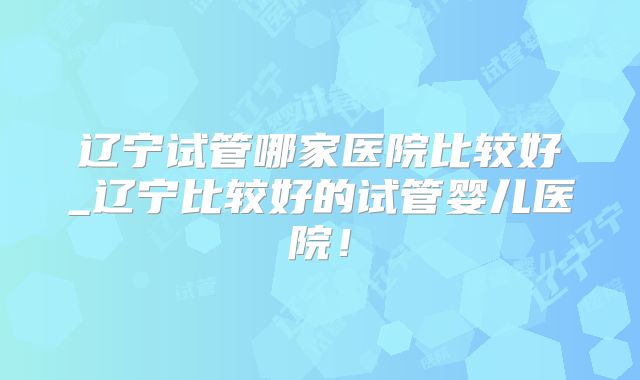 辽宁试管哪家医院比较好_辽宁比较好的试管婴儿医院！