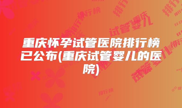 重庆怀孕试管医院排行榜已公布(重庆试管婴儿的医院)
