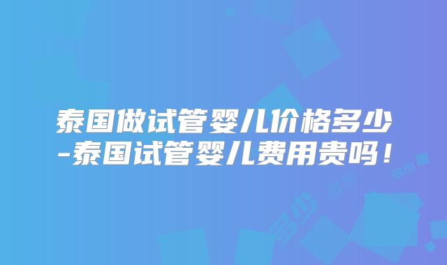 泰国做试管婴儿价格多少-泰国试管婴儿费用贵吗！