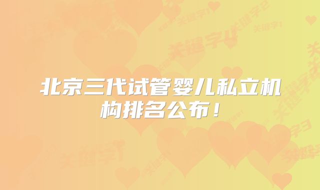 北京三代试管婴儿私立机构排名公布！