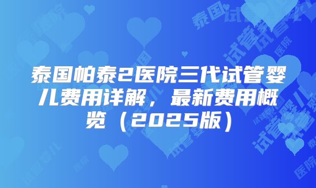 泰国帕泰2医院三代试管婴儿费用详解,最新费用概览(2025版)