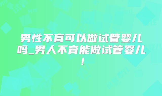 男性不育可以做试管婴儿吗_男人不育能做试管婴儿！