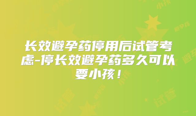 长效避孕药停用后试管考虑-停长效避孕药多久可以要小孩！