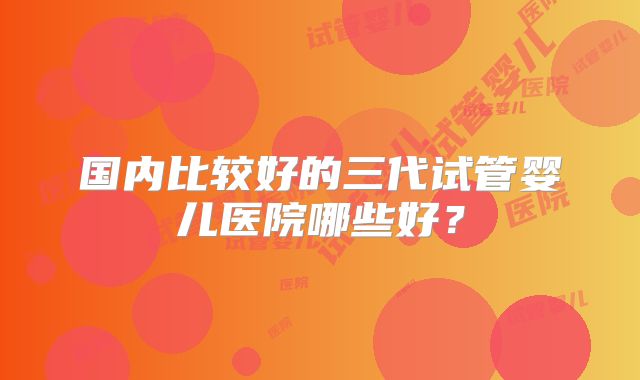 国内比较好的三代试管婴儿医院哪些好？