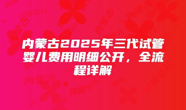 内蒙古2025年三代试管婴儿费用明细公开,全流程详解