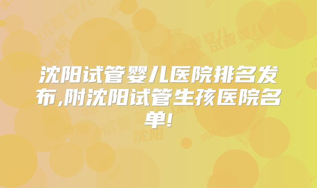 沈阳试管婴儿医院排名发布,附沈阳试管生孩医院名单!
