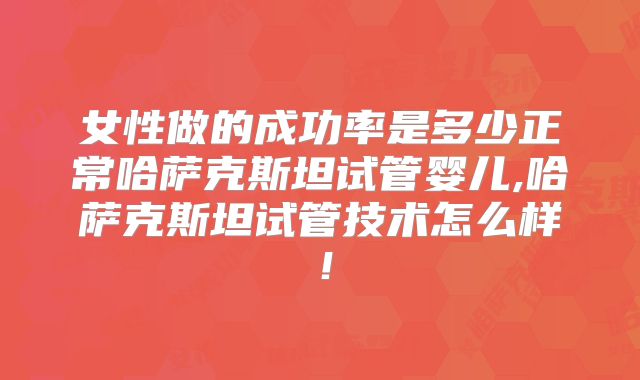 女性做的成功率是多少正常哈萨克斯坦试管婴儿,哈萨克斯坦试管技术怎么样！