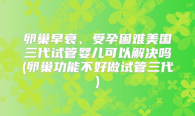 卵巢早衰、受孕困难美国三代试管婴儿可以解决吗(卵巢功能不好做试管三代)