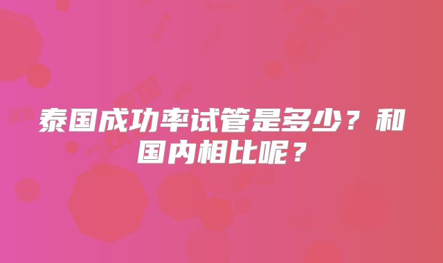 泰国成功率试管是多少?和国内相比呢?