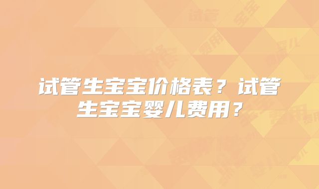 试管生宝宝价格表？试管生宝宝婴儿费用？