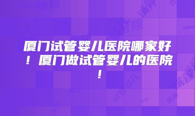 厦门试管婴儿医院哪家好！厦门做试管婴儿的医院！